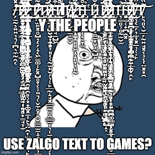 WHY | .̵̸̵̸̵̸̗̠̰̦͍͍̦͉̜̪̖̼̰̭͔̒̽̑̿̈́̈̽̾̐͑̇̃̋̾̈́̎̂͆̅͒́̿́͂̽͂̂̑̈͆̈́͗̈́̓̋̕͠͝͝Ἱ̸̵̷̷̴̸̴̸̵̴̶̷̴̷̷̴̴̨̢̡̨̡̡̧̛̛̛͍͉͍̻̩͉̗̳̭̺̺͚͇͚̪̞͚̩̹̗̘̺̩̥͚̟̩̰͔͕̝̬͚͇̠͇̥̤͚̳͕̬̬̥̠̪͚͓̗̳̯̪͇͚̭̤̩͈̻̟̳̘̞̼̳͖͙̲͉̟̰͕̰̟̪̲̮̼͈̻̟̮͖̤̗̬̟͈̗̈͑̈́̿̈́̔̎͂́̓̇̔̂̐̆́̈̒̂͋̔̿̆̾̾͊̃̇̋͐̆̈́͊̈̅͂̓̈́̂̿̓̂̄͋̊̍̍̍͛̋̀̍͌͌͆͊̒͑̀̉͒̒͘̚̕͘̕̚͘͜͜͝͠͠͠͝Ι̶̶̴̸̶̴̶̶̶̷̴̸̸̸̷̶̵̵̶̵̷̸̸̴̸̴̵̷̴̶̢̧̡̨̡̨̢̧̧̢̨̢̧̡̨̨̡̛̛̛͉̻̦̣̪͚̝͕̰̝͔̜͇̰̙̺̹͎̮̯̮̭͔̮̳͓͖͇͙̙̹̖̬͈̰̝̣͙͉̞̠͖̹̱̭̥̙̯̯͓̯͈̹͙̟͚͓̠͎̙̦̤̯͎̫̝̦̜͉̙̝̯͔̮̠̯̪̻̩̬̮͓̯̙̝̺̙̣̘͕̤̪̲̰̙͎̘̝̭̰̞̲̭̫̼͙̜̖͓͓͍̜̘͈̘̦̫̗͖̺͙͙͔̺͔͓͓͇̱̲͔̤̫̪͖̫͋͗̊̅̈̈́̈́̌̓͗͂̂̿͂̾̉͋͛̈̂̑̏̎̾̎͆͂̃̐̒̑̈́͛̔̂̓̏̐̈́̆͒̃̀̑͛̎́̀̃̈́͐̓͌͑̍̄̈́̿̓̍̓̐̔̀̄̂̀̒̉̓̈́̓̌̂̃̾͛͛̃͆̅̌͐̅̃̈́͗͆̑͂͛̈̇̌̆̇̔̓͑͊́̈́̇̋̍̓̓͌̈̈̆̂̀̉̆͌̋̾́͂̈́͒̊̑̏͆̓̆͊̈͐͒̂̈́̅́̽̉͊̃̎̔̆̄͛́͊̀́̈̽̈͑͛̽̃̓̎́̈̀͛̂͘̕͘̚̕͘̚͘̕̚̚͘̕̚͘͘̚̚͜͜͠͝͠͝͝͠͝͠͝͝͝Ι̶̸̵̶̸̶̸̵̶̷̷̢̡̨̡̧̡̛͍̤̫͍͓̥̺̦͔̗̝͔͖̳͚̩̙͓̺̥̞͔̹͍͉̜̬̼̥̗̭̬̳̫̫̠̝̭̻̯̯̦͇̳̭̟̭͔̝̹̱̥̗͌͌̍̇͊̈́̅̿͋̿̔͑̏̍͌̇̌̔͆͐̂̒̿̐̽̔͑̑̂͂̓́͐̅̈́͆̄̾̀̀͋̓͋̍̐̈́͆̇̕̕̕͜͜͜͜͝͝͠͝Ὶ̷͍̭̍Ϊ̴̴̸̷̶̸̶̴̴̵̷̵̷̴̸̸̧̧̢̡̡̡̢̨̻͓̠̦͎̯̞̞̬̤̘̣̞͙͎͈͔̜̰̫̙̮̗̦̜̙̲̰̝̘͓̲̠̰̥̭͇̱̩̖̜̠̝̭̙̫͕͎͇̻͉͚̺͕̭͎͓̠̱̹͉͖̜̥̭͎͙̜͕̫͔̥̺̬̮͎̱̻́̈͐͂̆̊͗͛́̽̋͛͑̌̂̊́̈͛́̾̏̊͂͛͊̽̾͊̓͐̐̿̓̿̏̇̄̑̔͑͒͆̃̾̋͐̏̎͊̒̊͋͗́̀͐̔͆̊̾̃͋̀̓̿̈́̓͒̄̆͑̒̇̀̆̊͂͊͐̐͛̔̔̾͒͗͊͂͒͑͌̿̏̔̒͐͘̚̕̚̚͘̕̚͜͜͜͝͠͝͝͝͠Ι̶̴͎̻̣̥̩̘̱̺͖͗͒́̍͂̎̐͛͆̀̆͜͠͝Ι̸̵̱͈̠̫̤̘̏͌̀̓̍̈́̓͌͊̊͝ΙΙ̸̴̴̡̪͓͉̮͍̱̣̼̬̋̒͐̎̉͋̈͋̊̂̒͆̿̊͐͘Ι̵̵̸̸̷̵̴̡̨̛̛̪͙̹͓͖̖̫̩̩͎̫͍̝̥͙͈͈͖̝̝͈̞̖͈̰̿̑̔̃̏̆̍̓̍͌̓̆̎̃̈́̃͆̽̐̎̏̾̃̓̅̓̚͘͜͝͠Ἰ̴̶̧̢̞͕͈̘̙͎͔̣̞̱̐̊̀͌̇̈́͛͌͛͑̋̐̚Ι̵̩͚̜̉̑̇͆̓̚Ἱ̷̶̨̧̡̱̲̝̘̟͙̻̠͙̬͕̰̺͈͋̆̈́̅̎́͋̆͊͘͜Ι̯Ι̷̷̸̸̴̷̷̨̧̡̨̨̡̨̛̫̠̳̥̫̬̻͖̦̩͓͔͓̦͎͍͈̘͈͇̣̬̘̼̖͉͚͈͈̭̘͙̪̺̝̣̭͗͒̉̈́̌̈̽͆̈́̈́͌̈̏̏́̑̏̈͂̑̐͊̑̓̽̚͘͘͜͜͠Ῑ̵̵̷̷̷̷̴̵̸̵̴̴̸̸̵̴̴̴̵̷̷̴̸̶̶̵̷̴̵̶̶̴̴̷̸̨̧̧̡̡̧̢̡̨̧̡̢̡̨̧̨̧̡̨̡̧̨̛̛̛̛̛̛̭̩̺̠̗̼̮͍͙͉͔̠͉̼̭̠̝͚̬̞̮̭̰͈͉̥͎͎̹̪͍͕͇̺̗̥̲̩̦̬͇͍̤̫̞̝̱̝̗̮͔̟̼̝͙̟̩̘̼̖͙̻̫̩͎̰͈̪̰̲͔͎̗͙̭͚͖͔̖̩͉̫̘͖̫̺̥͓̱͇͕̘͎͈͍̳̪͚̤̼̖͓̥̗̖͈͎͎̲̫̦̹̫͕̩̳̯͕͍͈̣̼̪͍̗̯̰̰̠̣̗̪͙͕̲͓̗̞̱͚͓̳͔͔̬͓͈̩̜͍̫͓͓̬͙̘̥͎͙̻̺̱̹̓̀͐̒̇̍̈́͂̑̎̀̀͛̆͆̒̋͆͊͂̒̈́̆͋̍̌͛͐̓̈́̑͗̋̈́̓͋̂̒͗̐͌͊̈́̍̈́̂̈́͐̓̀͋̉͒͑̏̎̑̌̌̃̓͂͆͛́̾̍̾̂́̋̆̈́̎̽̆̀̅̓̓͊̌̀̒̀̊̈́̀͆͑͋̌͌̃̇͛̌̑̍̋̊͊̇͛͒͂̏̒̃̇̐͆̏̊̄̋̇͆̓͐́̂̑̓̍̉̂̀̈́̔̇̃̓̉́̆̐͌̌̾̈͘̚̕̚͘͘̚̚̕̕͘̕̕̚͘̚̕̕͝͠͝͠͝͠͝͝͠͝͠Ι̬͙̞Ι̶̵̦̳̻̹̻̰̫̮̫͗̉͋̀͑̔̓̋̈́̈́̈́̇̃́̚̚̚͘Ϊ̴̧͍̳̜̟̪̯͓̌̿͑Ι̴̶̵̷̸̸̴̴̷̷̡̨̧̨̧̢̘͚̭̠̦̙̜̯̞̭͎̖̪̰̼̜͚̰͉͈̪̳̩̼̼̥̦͙̤̜͕͍̲̼͙̭̙͙͕̮̱̜̗̫̠̯̳͉̪̥̾̊̏̆͆̅̊̊̎̈́̎̿̓͊̽̈̅̓̔̋̄̀͌̆̃͐̅̿̀̀̅̋̽̀͒͆̿͗̒̓͛͊̽̑̄̚̚͘͘̚͜͝͠͝͝͝͝͝͝Ι̵̶̸̜̦͔̠̗̦̫͎͓̱̹̜̣̙͋̋̄̐̋͒̇̓̈͘͝Ὶ̸̸̙͉̻̖̮̲̗̰͍̘͓͔͕͔͎̤͓͙̯͌̏̍̅̀͑̌̈́́̋̽̕͝ Y THE PEOPLE; USE ZALGO TEXT TO GAMES? | image tagged in memes,y u no | made w/ Imgflip meme maker
