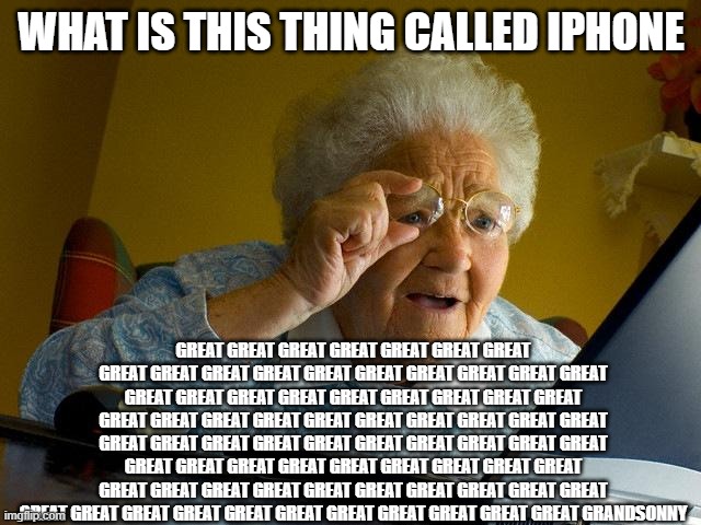Grandma Finds The Internet |  WHAT IS THIS THING CALLED IPHONE; GREAT GREAT GREAT GREAT GREAT GREAT GREAT GREAT GREAT GREAT GREAT GREAT GREAT GREAT GREAT GREAT GREAT GREAT GREAT GREAT GREAT GREAT GREAT GREAT GREAT GREAT GREAT GREAT GREAT GREAT GREAT GREAT GREAT GREAT GREAT GREAT GREAT GREAT GREAT GREAT GREAT GREAT GREAT GREAT GREAT GREAT GREAT GREAT GREAT GREAT GREAT GREAT GREAT GREAT GREAT GREAT GREAT GREAT GREAT GREAT GREAT GREAT GREAT GREAT GREAT GREAT GREAT GREAT GREAT GREAT GREAT GREAT GREAT GREAT GREAT GREAT GRANDSONNY | image tagged in memes,grandma finds the internet | made w/ Imgflip meme maker