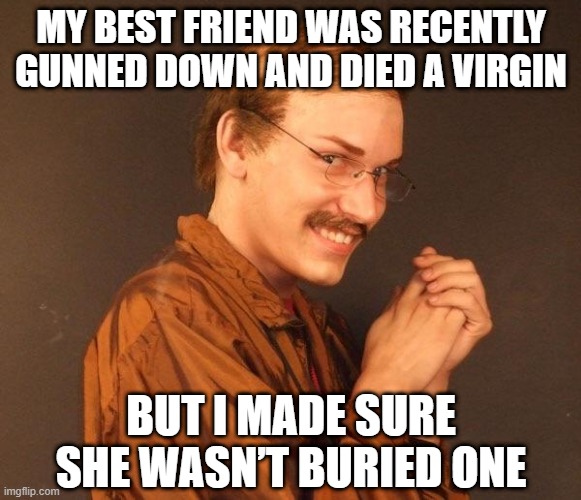 Nec | MY BEST FRIEND WAS RECENTLY GUNNED DOWN AND DIED A VIRGIN; BUT I MADE SURE SHE WASN’T BURIED ONE | image tagged in creepy guy | made w/ Imgflip meme maker