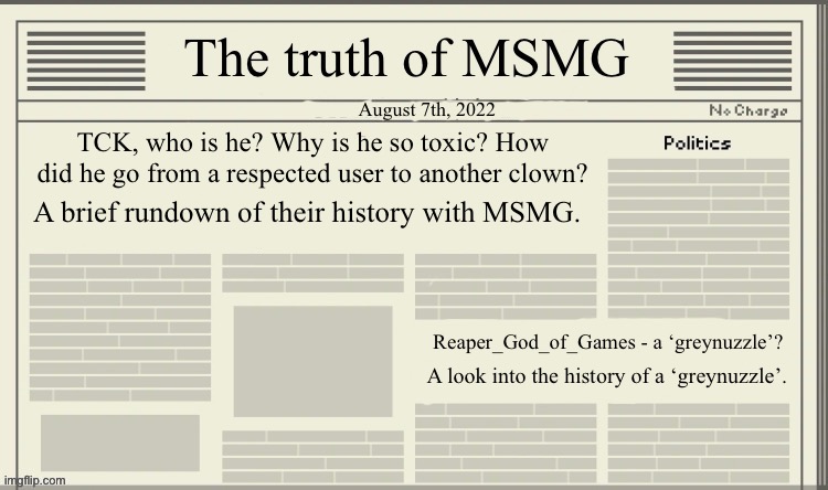 The truth of MSMG | August 7th, 2022; TCK, who is he? Why is he so toxic? How did he go from a respected user to another clown? A brief rundown of their history with MSMG. Reaper_God_of_Games - a ‘greynuzzle’? A look into the history of a ‘greynuzzle’. | image tagged in the truth of msmg | made w/ Imgflip meme maker