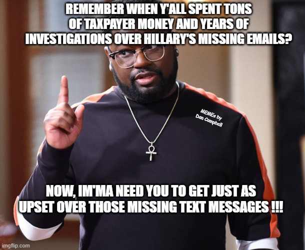 I'm just saying | REMEMBER WHEN Y'ALL SPENT TONS OF TAXPAYER MONEY AND YEARS OF INVESTIGATIONS OVER HILLARY'S MISSING EMAILS? MEMEs by Dan Campbell; NOW, IM'MA NEED YOU TO GET JUST AS UPSET OVER THOSE MISSING TEXT MESSAGES !!! | image tagged in i'm just saying | made w/ Imgflip meme maker