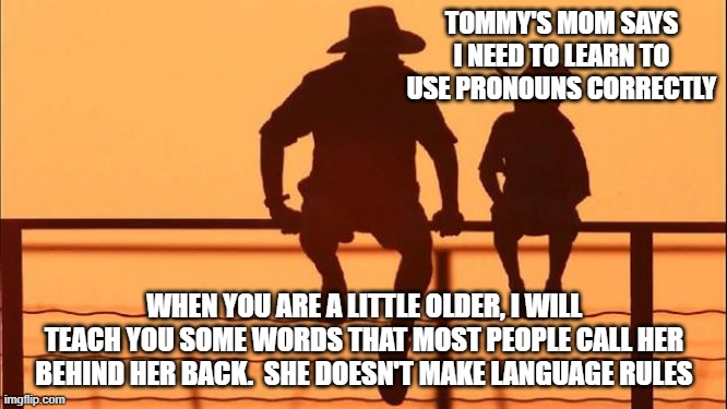 Cowboy wisdom, I decide what to call you | TOMMY'S MOM SAYS I NEED TO LEARN TO USE PRONOUNS CORRECTLY; WHEN YOU ARE A LITTLE OLDER, I WILL TEACH YOU SOME WORDS THAT MOST PEOPLE CALL HER BEHIND HER BACK.  SHE DOESN'T MAKE LANGUAGE RULES | image tagged in cowboy father and son,i decide,pronoun this,cowboy wisdom,you do not make the rules,your feelings do not matter | made w/ Imgflip meme maker