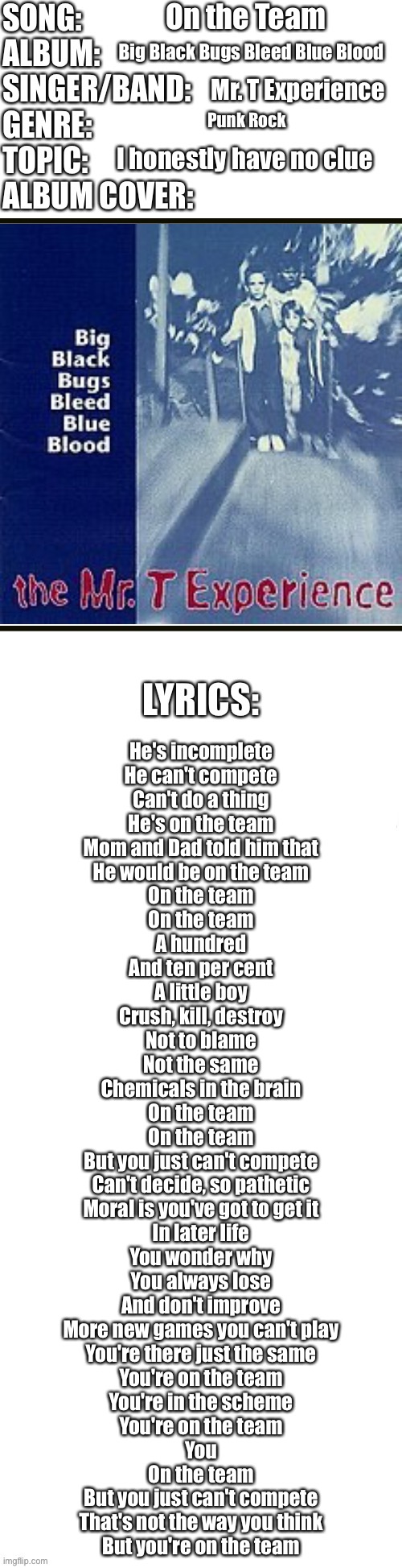 Song profile | On the Team; Big Black Bugs Bleed Blue Blood; Mr. T Experience; Punk Rock; I honestly have no clue; He's incomplete
He can't compete
Can't do a thing
He's on the team

Mom and Dad told him that
He would be on the team

On the team
On the team

A hundred
And ten per cent
A little boy
Crush, kill, destroy

Not to blame
Not the same
Chemicals in the brain

On the team
On the team
But you just can't compete

Can't decide, so pathetic
Moral is you've got to get it

In later life
You wonder why
You always lose
And don't improve

More new games you can't play
You're there just the same

You're on the team
You're in the scheme
You're on the team
You

On the team
But you just can't compete
That's not the way you think
But you're on the team | image tagged in song profile | made w/ Imgflip meme maker