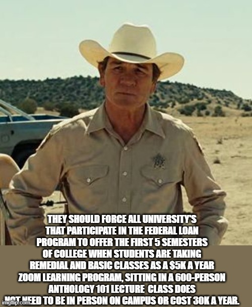 Tommy Lee Jones, No Country.. | THEY SHOULD FORCE ALL UNIVERSITY'S THAT PARTICIPATE IN THE FEDERAL LOAN PROGRAM TO OFFER THE FIRST 5 SEMESTERS OF COLLEGE WHEN STUDENTS ARE  | image tagged in tommy lee jones no country | made w/ Imgflip meme maker