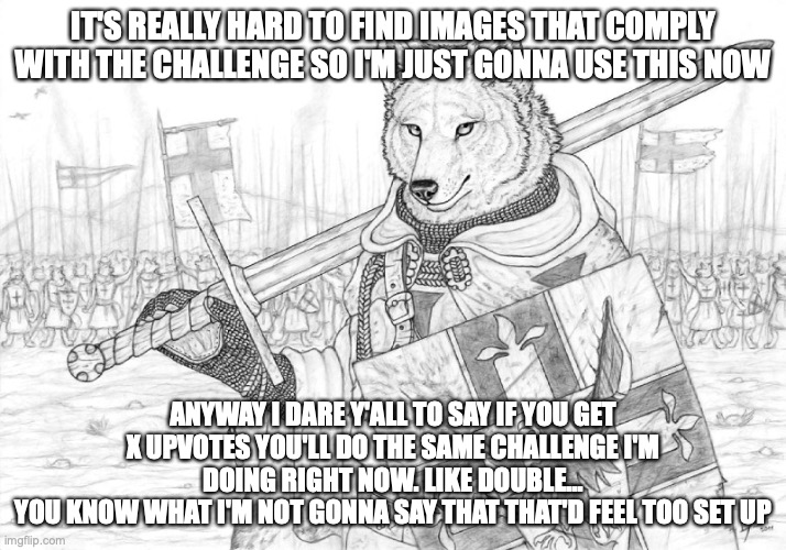 I DARE y'all. Do like 10, 15 upvotes tho and not 7 | IT'S REALLY HARD TO FIND IMAGES THAT COMPLY WITH THE CHALLENGE SO I'M JUST GONNA USE THIS NOW; ANYWAY I DARE Y'ALL TO SAY IF YOU GET X UPVOTES YOU'LL DO THE SAME CHALLENGE I'M DOING RIGHT NOW. LIKE DOUBLE...
YOU KNOW WHAT I'M NOT GONNA SAY THAT THAT'D FEEL TOO SET UP | image tagged in fursader | made w/ Imgflip meme maker