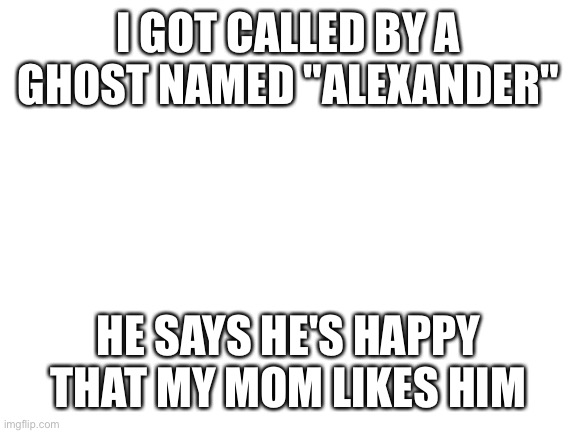 Blank White Template | I GOT CALLED BY A GHOST NAMED "ALEXANDER"; HE SAYS HE'S HAPPY THAT MY MOM LIKES HIM | image tagged in blank white template | made w/ Imgflip meme maker