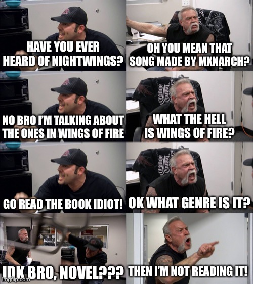 True story (why did everyone forget about that series?) :( | HAVE YOU EVER HEARD OF NIGHTWINGS? OH YOU MEAN THAT SONG MADE BY MXNARCH? NO BRO I’M TALKING ABOUT THE ONES IN WINGS OF FIRE; WHAT THE HELL IS WINGS OF FIRE? GO READ THE BOOK IDIOT! OK WHAT GENRE IS IT? THEN I’M NOT READING IT! IDK BRO, NOVEL??? | image tagged in american chopper extended,wings of fire,chicken wings,memes,i forgot,repost | made w/ Imgflip meme maker