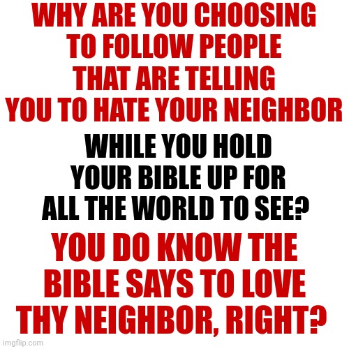 You Have No Biblical Support Or Excuse | WHY ARE YOU CHOOSING TO FOLLOW PEOPLE THAT ARE TELLING YOU TO HATE YOUR NEIGHBOR; WHILE YOU HOLD YOUR BIBLE UP FOR ALL THE WORLD TO SEE? YOU DO KNOW THE BIBLE SAYS TO LOVE THY NEIGHBOR, RIGHT? | image tagged in memes,blank transparent square,special kind of stupid,trumpublican christian nationalist nazis,nazis | made w/ Imgflip meme maker