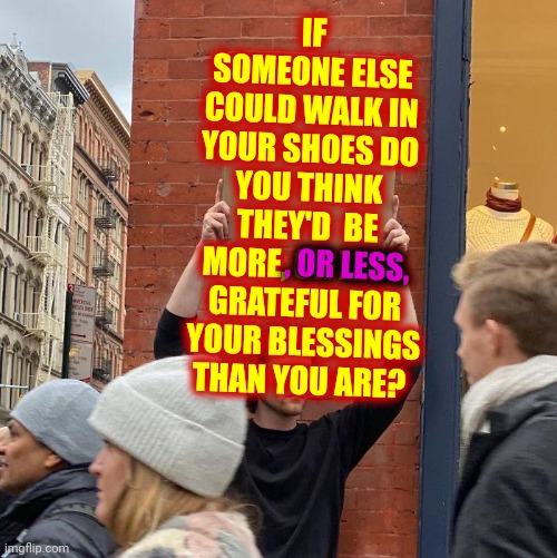 Are You Thankful Or Do You Complain A Lot | IF SOMEONE ELSE COULD WALK IN YOUR SHOES DO YOU THINK THEY'D  BE MORE, OR LESS, GRATEFUL FOR YOUR BLESSINGS THAN YOU ARE? , OR LESS, | image tagged in memes,guy holding cardboard sign,grateful,be grateful,thankful,it could always be worse | made w/ Imgflip meme maker