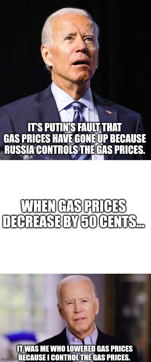 Sounds like more contradiction to me... | IT'S PUTIN'S FAULT THAT GAS PRICES HAVE GONE UP BECAUSE RUSSIA CONTROLS THE GAS PRICES. WHEN GAS PRICES DECREASE BY 50 CENTS... IT WAS ME WHO LOWERED GAS PRICES BECAUSE I CONTROL THE GAS PRICES. | image tagged in joe biden,blank white template,joe biden 2020 | made w/ Imgflip meme maker