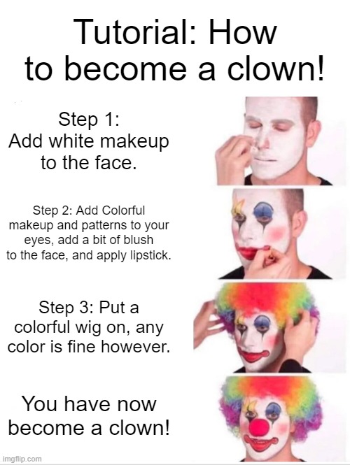 How to become a clown. |  Tutorial: How to become a clown! Step 1: Add white makeup to the face. Step 2: Add Colorful makeup and patterns to your eyes, add a bit of blush to the face, and apply lipstick. Step 3: Put a colorful wig on, any color is fine however. You have now become a clown! | image tagged in memes,clown applying makeup,funny,anti meme | made w/ Imgflip meme maker