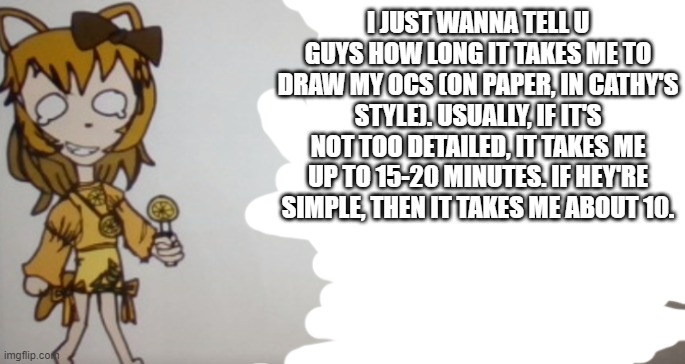 Eh just wanted to get that out there | I JUST WANNA TELL U GUYS HOW LONG IT TAKES ME TO DRAW MY OCS (ON PAPER, IN CATHY'S STYLE). USUALLY, IF IT'S NOT TOO DETAILED, IT TAKES ME UP TO 15-20 MINUTES. IF HEY'RE SIMPLE, THEN IT TAKES ME ABOUT 10. | image tagged in sour announcement template | made w/ Imgflip meme maker