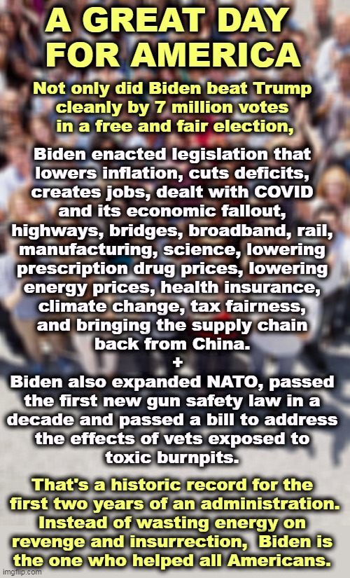 BFD! BFD! | A GREAT DAY 
FOR AMERICA; Not only did Biden beat Trump 
cleanly by 7 million votes 
in a free and fair election, Biden enacted legislation that 
lowers inflation, cuts deficits, 
creates jobs, dealt with COVID 
and its economic fallout, 
highways, bridges, broadband, rail, 
manufacturing, science, lowering 
prescription drug prices, lowering 
energy prices, health insurance, 
climate change, tax fairness, 
and bringing the supply chain 
back from China. 
 +
Biden also expanded NATO, passed 
the first new gun safety law in a 
decade and passed a bill to address 
the effects of vets exposed to 
toxic burnpits. That's a historic record for the 
first two years of an administration.
Instead of wasting energy on 
revenge and insurrection,  Biden is 
the one who helped all Americans. | image tagged in inflation,deficits,jobs,covid,climate change,medicare | made w/ Imgflip meme maker