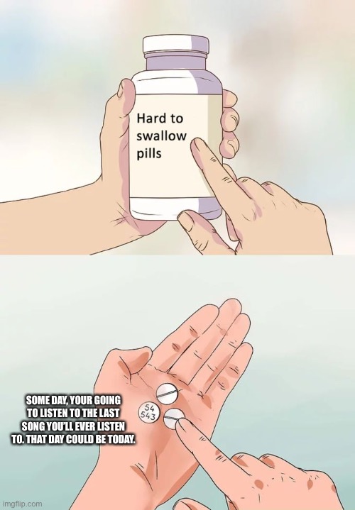 Hard To Swallow Pills | SOME DAY, YOUR GOING TO LISTEN TO THE LAST SONG YOU’LL EVER LISTEN TO. THAT DAY COULD BE TODAY. | image tagged in memes,hard to swallow pills | made w/ Imgflip meme maker