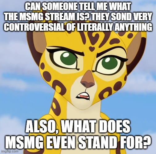 I've been on Imgflip a while, but I still don't know what the big deal is about MSMG |  CAN SOMEONE TELL ME WHAT THE MSMG STREAM IS? THEY SOND VERY CONTROVERSIAL OF LITERALLY ANYTHING; ALSO, WHAT DOES MSMG EVEN STAND FOR? | image tagged in confused fuli | made w/ Imgflip meme maker