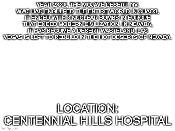 . . . | YEAR 2XXX, THE MOJAVE DESERT, NV. WW3 HAD ENGULFED THE ENTIRE WORLD IN CHAOS, IT ENDED WITH 3 NUCLEAR BOMBS IN EUROPE THAT ENDED MODERN CIVILIZATION. IN NEVADA, IT HAS BECOME A DESERT WASTELAND. LAS VEGAS IS LEFT TO REBUILD IN THE HOT DESERTS OF NEVADA. LOCATION: CENTENNIAL HILLS HOSPITAL | image tagged in blank white template | made w/ Imgflip meme maker