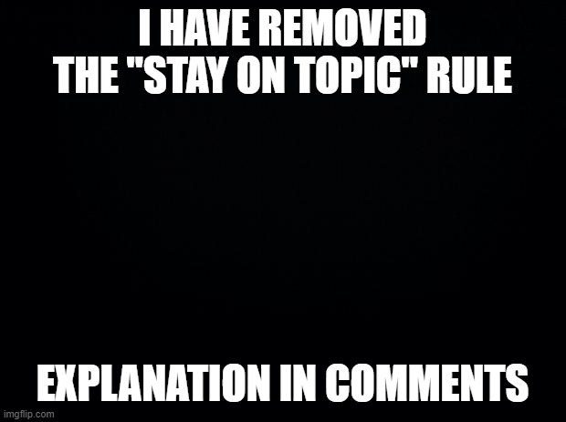 Black background | I HAVE REMOVED THE "STAY ON TOPIC" RULE; EXPLANATION IN COMMENTS | image tagged in black background | made w/ Imgflip meme maker
