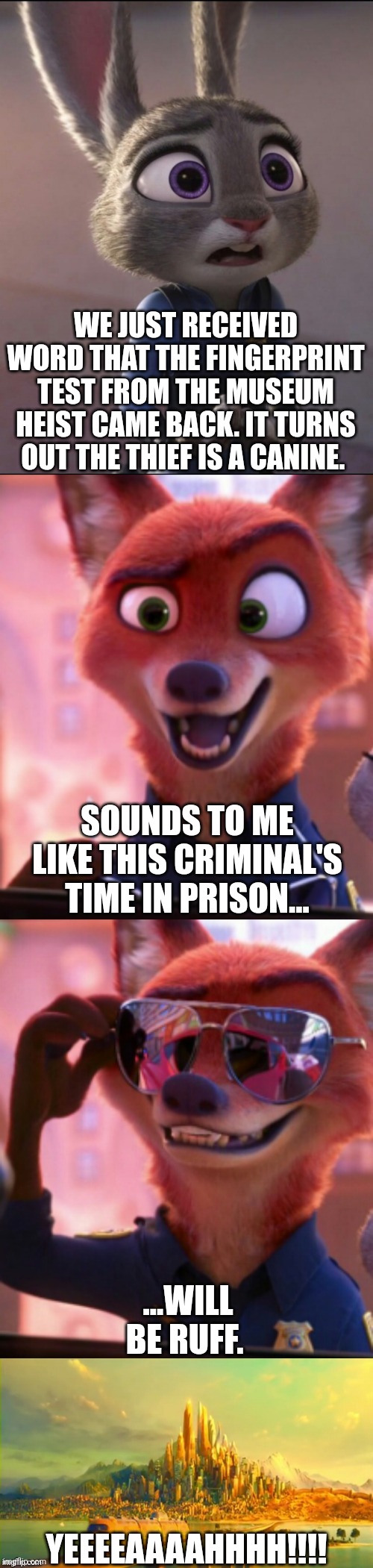 CSI: Zootopia 36 | WE JUST RECEIVED WORD THAT THE FINGERPRINT TEST FROM THE MUSEUM HEIST CAME BACK. IT TURNS OUT THE THIEF IS A CANINE. SOUNDS TO ME LIKE THIS CRIMINAL'S TIME IN PRISON... ...WILL BE RUFF. YEEEEAAAAHHHH!!!! | image tagged in csi zootopia,zootopia,judy hopps,nick wilde,parody,funny | made w/ Imgflip meme maker