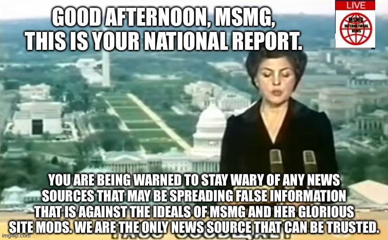 Gloria in MSMG! | GOOD AFTERNOON, MSMG, THIS IS YOUR NATIONAL REPORT. YOU ARE BEING WARNED TO STAY WARY OF ANY NEWS SOURCES THAT MAY BE SPREADING FALSE INFORMATION THAT IS AGAINST THE IDEALS OF MSMG AND HER GLORIOUS SITE MODS. WE ARE THE ONLY NEWS SOURCE THAT CAN BE TRUSTED. | image tagged in dictator msmg news | made w/ Imgflip meme maker