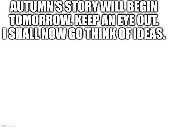 08-08-2022 | AUTUMN'S STORY WILL BEGIN TOMORROW. KEEP AN EYE OUT.
I SHALL NOW GO THINK OF IDEAS. | image tagged in blank white template | made w/ Imgflip meme maker