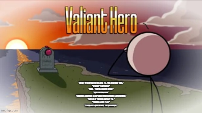 Final words of Charles Calvin before he died | "DON'T WORRY ABOUT ME-OW-I'LL FIND ANOTHER WAY."
"HENRY? YOU THERE?"
"MAN... THAT ROUGHED ME UP."
"GOT HIM THOUGH."
"GOTTA BE ANOTHER ESCAPE POD AROUND HERE SOMEWHERE."
"WE DID IT THOUGH. WE GOT EM."
"PRETTY GOOD PLAN."
"YOU COULD SAY IT WAS THE GREATEST-" | image tagged in valiant hero | made w/ Imgflip meme maker