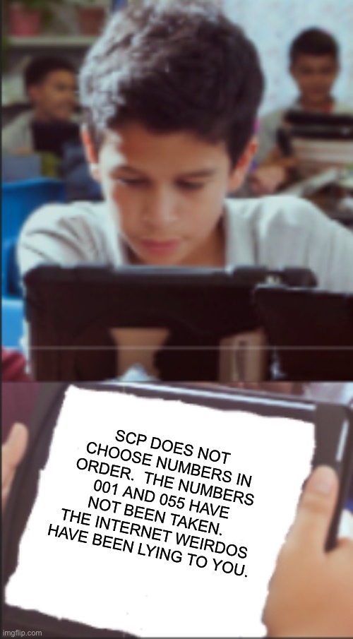 The truth |  SCP DOES NOT CHOOSE NUMBERS IN ORDER.  THE NUMBERS 001 AND 055 HAVE NOT BEEN TAKEN.  THE INTERNET WEIRDOS HAVE BEEN LYING TO YOU. | image tagged in ipad kid | made w/ Imgflip meme maker
