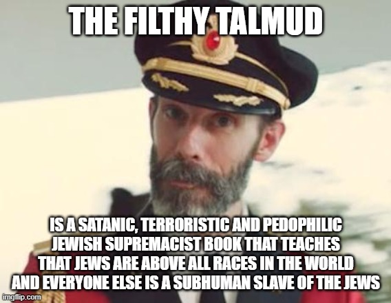 I'm NOT Making This Up. Read it Yourself and You'll See Who's the REAL Enemy of Humanity | THE FILTHY TALMUD; IS A SATANIC, TERRORISTIC AND PEDOPHILIC JEWISH SUPREMACIST BOOK THAT TEACHES THAT JEWS ARE ABOVE ALL RACES IN THE WORLD AND EVERYONE ELSE IS A SUBHUMAN SLAVE OF THE JEWS | image tagged in captain obvious,jew,jews,talmud,pedophile,pedophilia | made w/ Imgflip meme maker