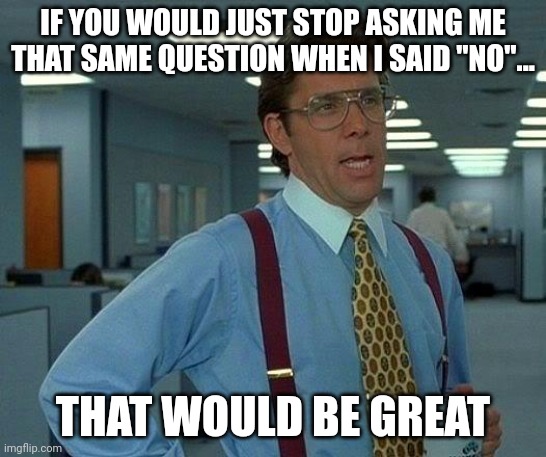 Just stop. | IF YOU WOULD JUST STOP ASKING ME THAT SAME QUESTION WHEN I SAID "NO"... THAT WOULD BE GREAT | image tagged in memes,that would be great | made w/ Imgflip meme maker