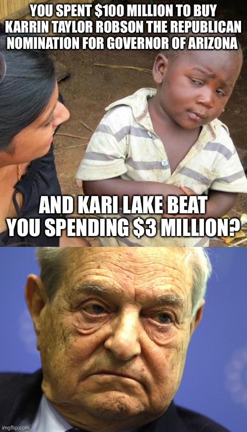 YOU SPENT $100 MILLION TO BUY KARRIN TAYLOR ROBSON THE REPUBLICAN NOMINATION FOR GOVERNOR OF ARIZONA; AND KARI LAKE BEAT YOU SPENDING $3 MILLION? | image tagged in memes,third world skeptical kid,george soros | made w/ Imgflip meme maker