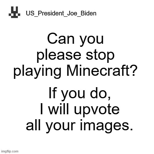 Please? | Can you please stop playing Minecraft? If you do, I will upvote all your images. | image tagged in us_president_joe_biden announcement template,memes,president_joe_biden | made w/ Imgflip meme maker