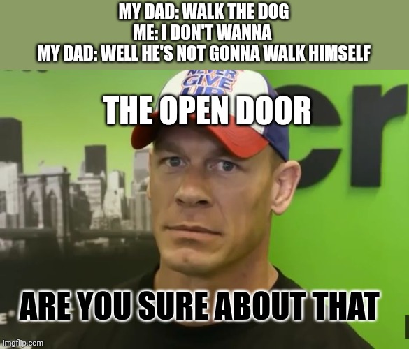 Dog | MY DAD: WALK THE DOG
ME: I DON'T WANNA 
MY DAD: WELL HE'S NOT GONNA WALK HIMSELF; THE OPEN DOOR; ARE YOU SURE ABOUT THAT | image tagged in john cena - are you sure about that | made w/ Imgflip meme maker