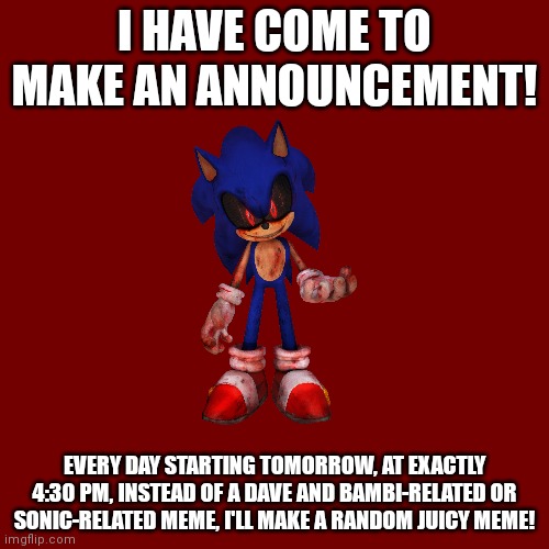 ANNOUNCEMENT! | I HAVE COME TO MAKE AN ANNOUNCEMENT! EVERY DAY STARTING TOMORROW, AT EXACTLY 4:30 PM, INSTEAD OF A DAVE AND BAMBI-RELATED OR SONIC-RELATED MEME, I'LL MAKE A RANDOM JUICY MEME! | image tagged in memes,blank transparent square,announcement,dank memes | made w/ Imgflip meme maker