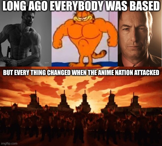 Title | LONG AGO EVERYBODY WAS BASED; BUT EVERY THING CHANGED WHEN THE ANIME NATION ATTACKED | image tagged in giga chad,buff garfield,better call saul,but everything changed when the fire nation attacked | made w/ Imgflip meme maker