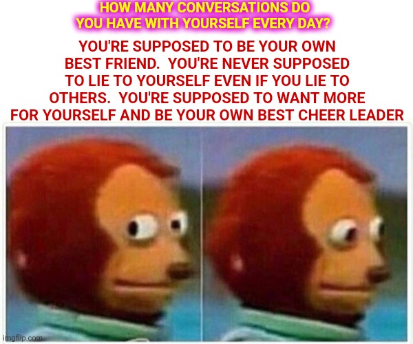 Do You Like Your Best Friend? |  HOW MANY CONVERSATIONS DO YOU HAVE WITH YOURSELF EVERY DAY? YOU'RE SUPPOSED TO BE YOUR OWN BEST FRIEND.  YOU'RE NEVER SUPPOSED TO LIE TO YOURSELF EVEN IF YOU LIE TO OTHERS.  YOU'RE SUPPOSED TO WANT MORE FOR YOURSELF AND BE YOUR OWN BEST CHEER LEADER | image tagged in memes,monkey puppet,who are you,be kind to yourself,treat yourself like you treat your friends,you rock | made w/ Imgflip meme maker