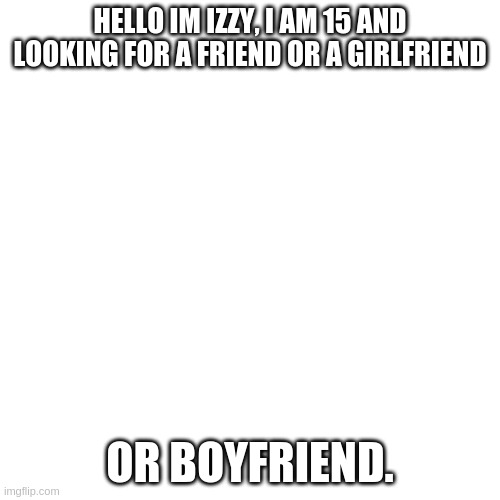 ????.#1330 is my discord :) | HELLO IM IZZY, I AM 15 AND LOOKING FOR A FRIEND OR A GIRLFRIEND; OR BOYFRIEND. | image tagged in memes,blank transparent square | made w/ Imgflip meme maker