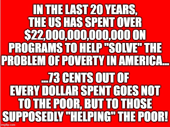 helping the poor | IN THE LAST 20 YEARS, THE US HAS SPENT OVER $22,000,000,000,000 ON PROGRAMS TO HELP "SOLVE" THE PROBLEM OF POVERTY IN AMERICA... ...73 CENTS OUT OF EVERY DOLLAR SPENT GOES NOT TO THE POOR, BUT TO THOSE SUPPOSEDLY "HELPING" THE POOR! | image tagged in ole red | made w/ Imgflip meme maker