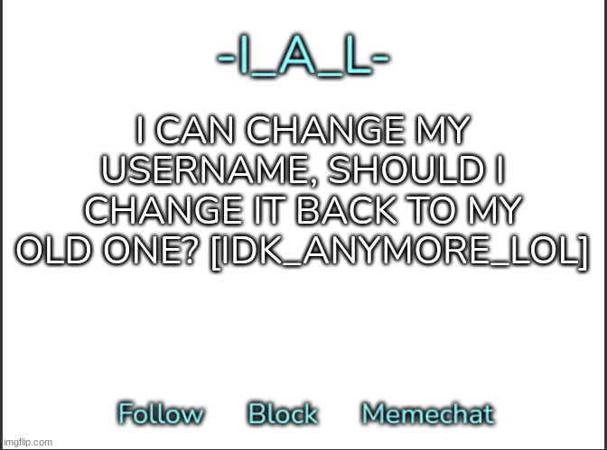 [Idk Note: Already changed my username to my old one] | I CAN CHANGE MY USERNAME, SHOULD I CHANGE IT BACK TO MY OLD ONE? [IDK_ANYMORE_LOL] | image tagged in -ial -'s announcement template,idk,stuff,s o u p,carck | made w/ Imgflip meme maker