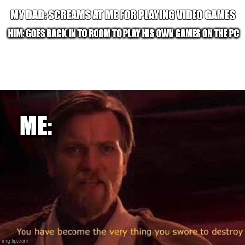 .. |  MY DAD: SCREAMS AT ME FOR PLAYING VIDEO GAMES; HIM: GOES BACK IN TO ROOM TO PLAY HIS OWN GAMES ON THE PC; ME: | image tagged in you have become the very thing you swore to destroy | made w/ Imgflip meme maker