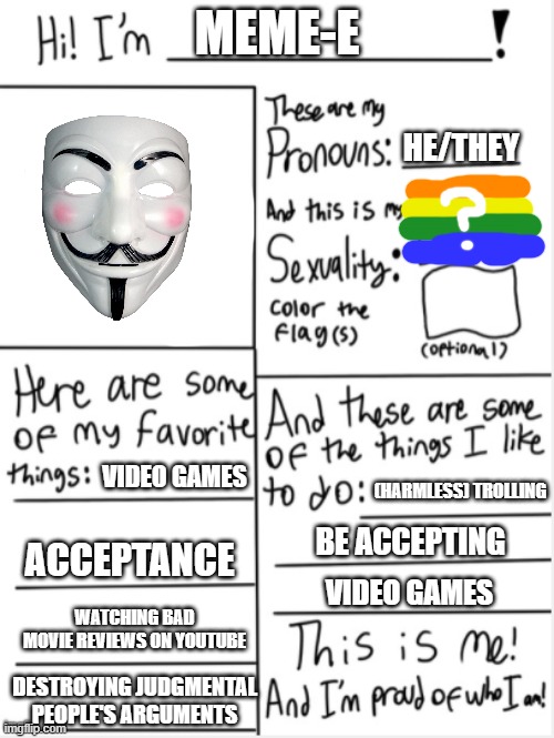 I finally made one of these! |  MEME-E; HE/THEY; VIDEO GAMES; (HARMLESS) TROLLING; BE ACCEPTING; ACCEPTANCE; VIDEO GAMES; WATCHING BAD MOVIE REVIEWS ON YOUTUBE; DESTROYING JUDGMENTAL PEOPLE'S ARGUMENTS | image tagged in this is me,memes,lgbtq,barney will eat all of your delectable biscuits,acceptance,tolerance | made w/ Imgflip meme maker