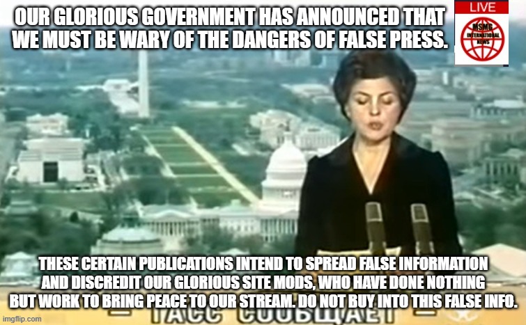 Dictator MSMG News | OUR GLORIOUS GOVERNMENT HAS ANNOUNCED THAT WE MUST BE WARY OF THE DANGERS OF FALSE PRESS. THESE CERTAIN PUBLICATIONS INTEND TO SPREAD FALSE INFORMATION AND DISCREDIT OUR GLORIOUS SITE MODS, WHO HAVE DONE NOTHING BUT WORK TO BRING PEACE TO OUR STREAM. DO NOT BUY INTO THIS FALSE INFO. | image tagged in dictator msmg news | made w/ Imgflip meme maker