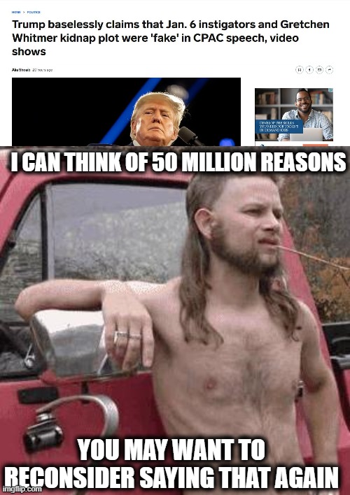 Trump is obviously sick in the head, but he still wins cpac? lol and SAD. | I CAN THINK OF 50 MILLION REASONS; YOU MAY WANT TO RECONSIDER SAYING THAT AGAIN | image tagged in almost redneck,memes,politics,cpac,lock him up,idiots | made w/ Imgflip meme maker