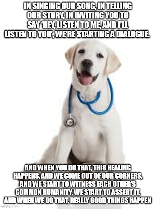 nurse | IN SINGING OUR SONG, IN TELLING OUR STORY, IN INVITING YOU TO SAY ‘HEY, LISTEN TO ME, AND I’LL LISTEN TO YOU’, WE’RE STARTING A DIALOGUE. AND WHEN YOU DO THAT, THIS HEALING HAPPENS, AND WE COME OUT OF OUR CORNERS, AND WE START TO WITNESS EACH OTHER’S COMMON HUMANITY. WE START TO ASSERT IT. AND WHEN WE DO THAT, REALLY GOOD THINGS HAPPEN | image tagged in nurse | made w/ Imgflip meme maker