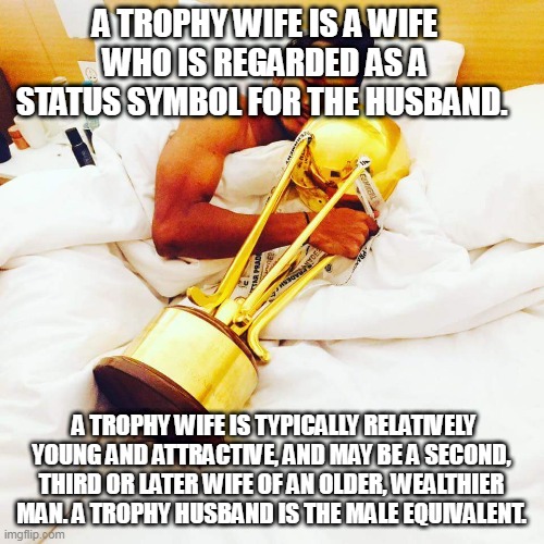 Trophy wife | A TROPHY WIFE IS A WIFE WHO IS REGARDED AS A STATUS SYMBOL FOR THE HUSBAND. A TROPHY WIFE IS TYPICALLY RELATIVELY YOUNG AND ATTRACTIVE, AND MAY BE A SECOND, THIRD OR LATER WIFE OF AN OLDER, WEALTHIER MAN. A TROPHY HUSBAND IS THE MALE EQUIVALENT. | image tagged in trophy wife | made w/ Imgflip meme maker