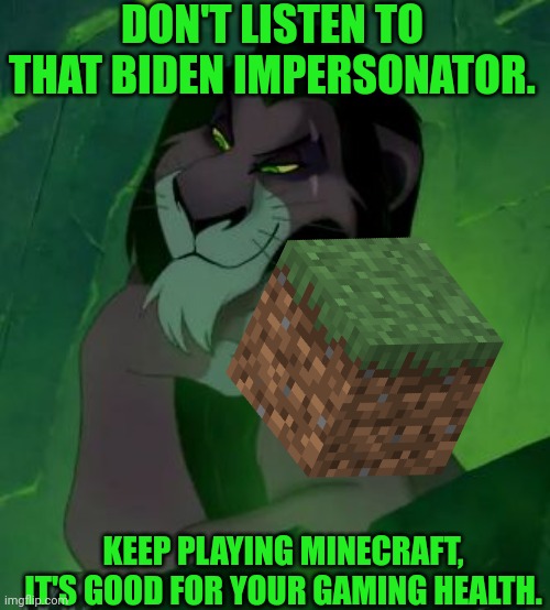 Minecraft is healthy for you if you are a gamer | DON'T LISTEN TO THAT BIDEN IMPERSONATOR. KEEP PLAYING MINECRAFT, IT'S GOOD FOR YOUR GAMING HEALTH. | image tagged in you are telling me scar lion king,minecraft,healthy,gamer,mine,craft | made w/ Imgflip meme maker