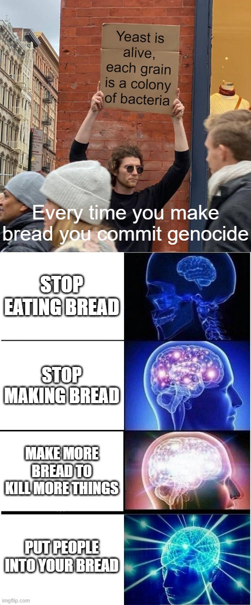 Bred | Yeast is alive, each grain is a colony of bacteria; Every time you make bread you commit genocide; STOP EATING BREAD; STOP MAKING BREAD; MAKE MORE BREAD TO KILL MORE THINGS; PUT PEOPLE INTO YOUR BREAD | image tagged in memes,guy holding cardboard sign,expanding brain | made w/ Imgflip meme maker