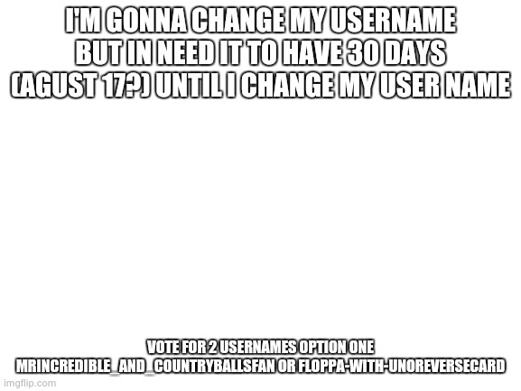 poll | I'M GONNA CHANGE MY USERNAME BUT IN NEED IT TO HAVE 30 DAYS (AGUST 17?) UNTIL I CHANGE MY USER NAME; VOTE FOR 2 USERNAMES OPTION ONE MRINCREDIBLE_AND_COUNTRYBALLSFAN OR FLOPPA-WITH-UNOREVERSECARD | image tagged in blank white template | made w/ Imgflip meme maker
