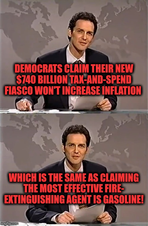 "Inflation Reduction" my ass | DEMOCRATS CLAIM THEIR NEW $740 BILLION TAX-AND-SPEND FIASCO WON'T INCREASE INFLATION; WHICH IS THE SAME AS CLAIMING THE MOST EFFECTIVE FIRE-
EXTINGUISHING AGENT IS GASOLINE! | image tagged in weekend update with norm,memes,inflation reduction act,democrats,joe biden,tax and spend | made w/ Imgflip meme maker