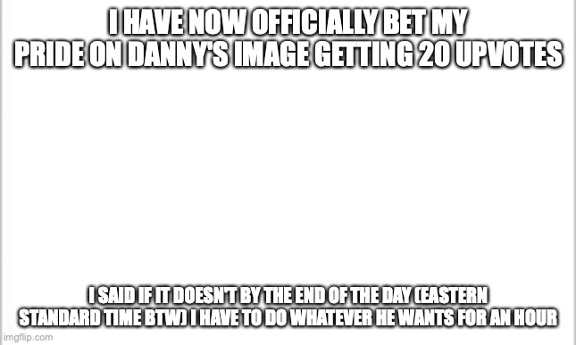 please don't make me have to be Danny's slave after school | I HAVE NOW OFFICIALLY BET MY PRIDE ON DANNY'S IMAGE GETTING 20 UPVOTES; I SAID IF IT DOESN'T BY THE END OF THE DAY (EASTERN STANDARD TIME BTW) I HAVE TO DO WHATEVER HE WANTS FOR AN HOUR | image tagged in white background | made w/ Imgflip meme maker