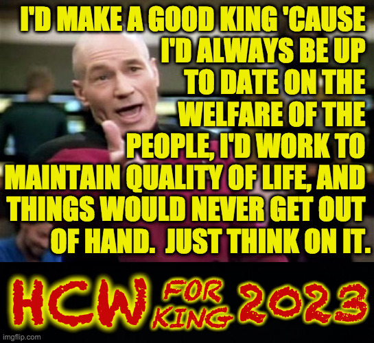 I'm not even asking for your vote.  Just let it happen. | I'D MAKE A GOOD KING 'CAUSE 
I'D ALWAYS BE UP 
TO DATE ON THE 
WELFARE OF THE 
PEOPLE, I'D WORK TO 
MAINTAIN QUALITY OF LIFE, AND 
THINGS WOULD NEVER GET OUT 
OF HAND.  JUST THINK ON IT. 2023; HCW; FOR
KING | image tagged in startrek,hcw for king,memes,utopia awaits,join my board of advisors,court magician needed | made w/ Imgflip meme maker