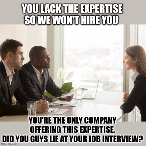 Could HR managers answer their own questions? |  YOU LACK THE EXPERTISE
SO WE WON'T HIRE YOU; YOU'RE THE ONLY COMPANY OFFERING THIS EXPERTISE.
DID YOU GUYS LIE AT YOUR JOB INTERVIEW? | image tagged in job interview,think about it,questions | made w/ Imgflip meme maker